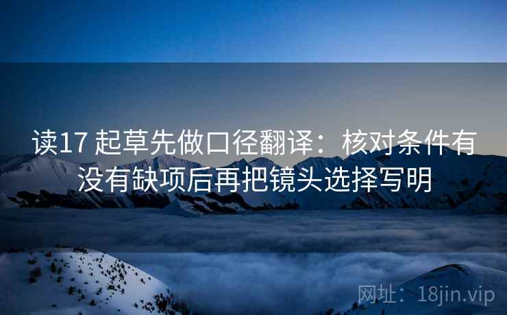 读17 起草先做口径翻译:核对条件有没有缺项后再把镜头选择写明 读17 起草先做口径翻译:核对条件有没有缺项后再把镜头选择写明