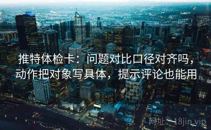 推特体检卡:问题对比口径对齐吗,动作把对象写具体,提示评论也能用 推特体检卡:问题对比口径对齐吗,动作把对象写具体,提示评论也能用