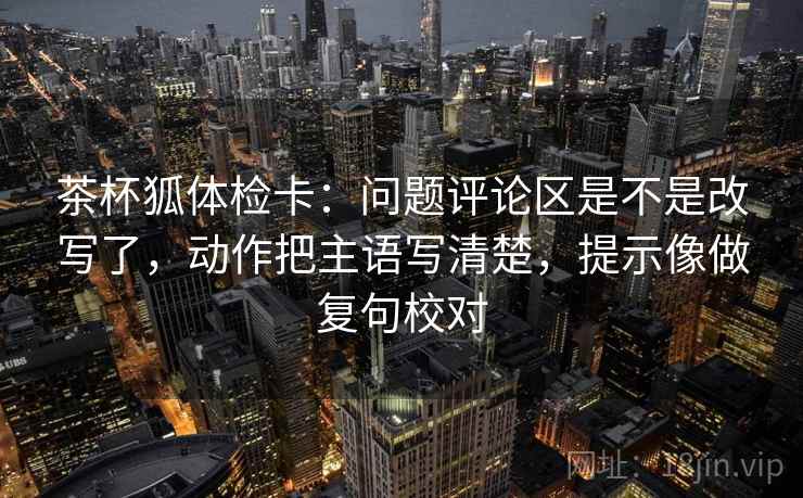 茶杯狐体检卡:问题评论区是不是改写了,动作把主语写清楚,提示像做复句校对 茶杯狐体检卡:问题评论区是不是改写了,动作把主语写清楚,提示像做复句校对