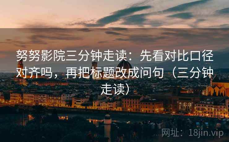 努努影院三分钟走读:先看对比口径对齐吗,再把标题改成问句(三分钟走读) 努努影院三分钟走读:先看对比口径对齐吗,再把标题改成问句(三分钟走读)