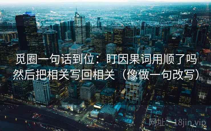 觅圈一句话到位:盯因果词用顺了吗然后把相关写回相关(像做一句改写) 觅圈一句话到位:盯因果词用顺了吗然后把相关写回相关(像做一句改写)