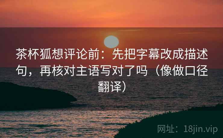 茶杯狐想评论前:先把字幕改成描述句,再核对主语写对了吗(像做口径翻译) 茶杯狐想评论前:先把字幕改成描述句,再核对主语写对了吗(像做口径翻译)