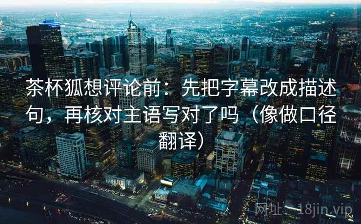 茶杯狐想评论前:先把字幕改成描述句,再核对主语写对了吗(像做口径翻译) 茶杯狐想评论前:先把字幕改成描述句,再核对主语写对了吗(像做口径翻译)