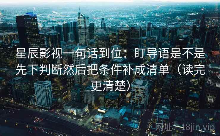 星辰影视一句话到位:盯导语是不是先下判断然后把条件补成清单(读完更清楚) 星辰影视一句话到位:盯导语是不是先下判断然后把条件补成清单(读完更清楚)