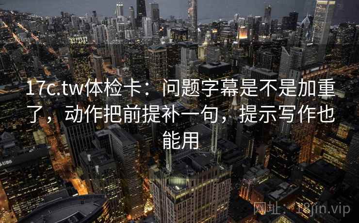 17c.tw体检卡：问题字幕是不是加重了，动作把前提补一句，提示写作也能用