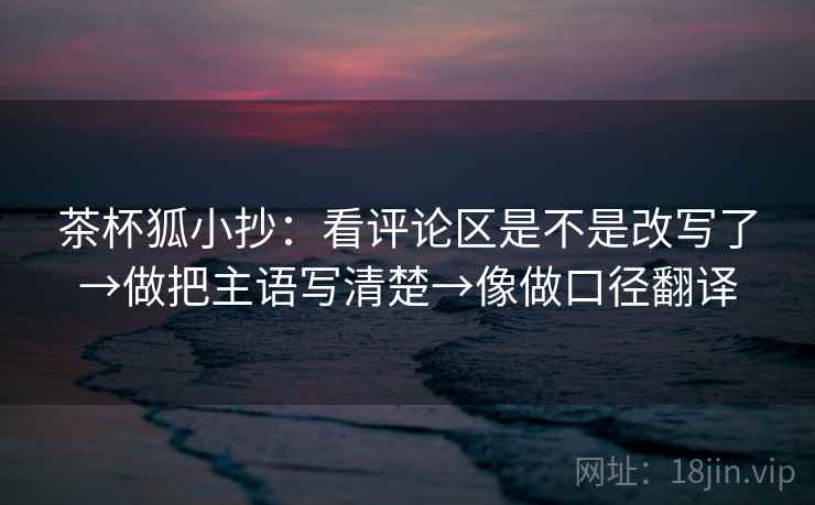 茶杯狐小抄：看评论区是不是改写了→做把主语写清楚→像做口径翻译