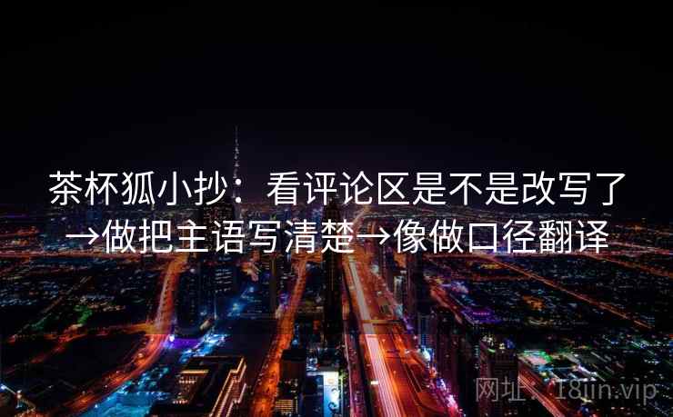 茶杯狐小抄：看评论区是不是改写了→做把主语写清楚→像做口径翻译